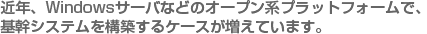 近年、Windowsサーバなどのオープン系プラットフォームで、基幹システムを構築するケースが増えています。